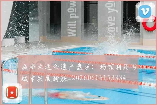 成都大运会遗产盘点：场馆利用与城市发展新貌_20260606153334