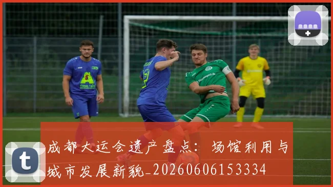 成都大运会遗产盘点：场馆利用与城市发展新貌_20260606153334