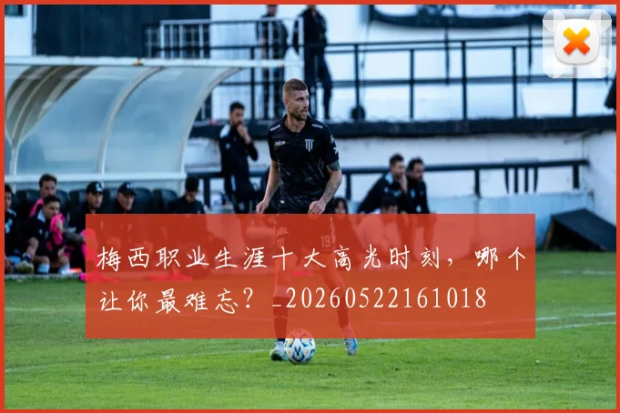 梅西职业生涯十大高光时刻，哪个让你最难忘？_20260522161018