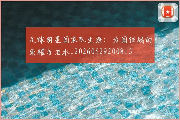 足球明星国家队生涯：为国征战的荣耀与泪水_20260529200813