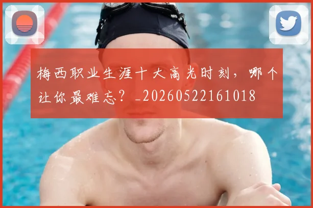 梅西职业生涯十大高光时刻，哪个让你最难忘？_20260522161018