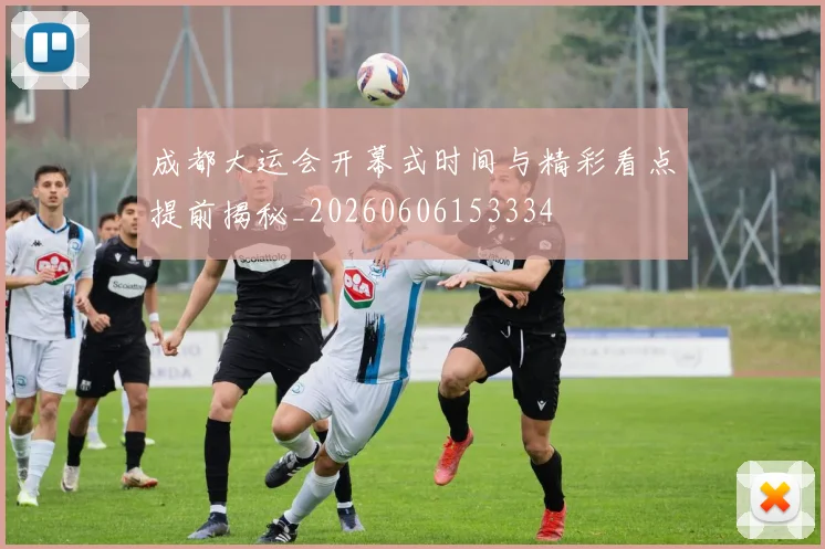 成都大运会开幕式时间与精彩看点提前揭秘_20260606153334